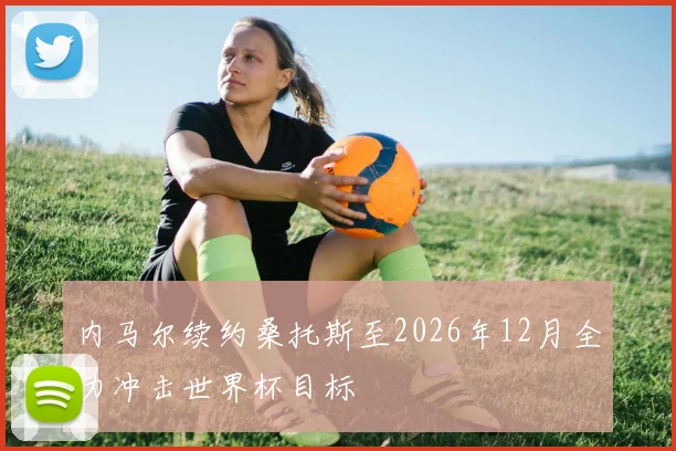 内马尔续约桑托斯至2026年12月全力冲击世界杯目标