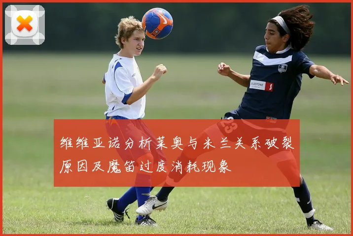 维维亚诺分析莱奥与米兰关系破裂原因及魔笛过度消耗现象