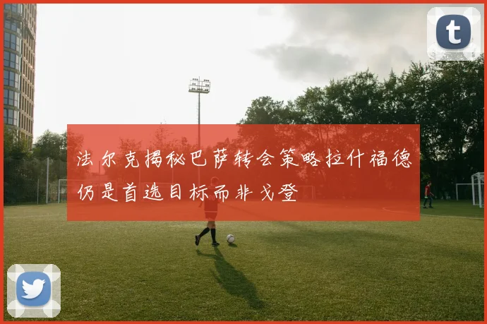 法尔克揭秘巴萨转会策略拉什福德仍是首选目标而非戈登
