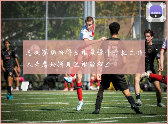 总决赛场均得分谁最强乔丹杜兰特大头詹姆斯库里谁能称王