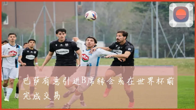 巴萨有意引进B席转会或在世界杯前完成交易
