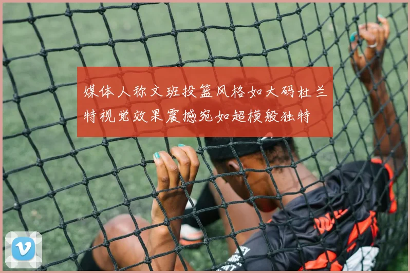 媒体人称文班投篮风格如大码杜兰特视觉效果震撼宛如超模般独特