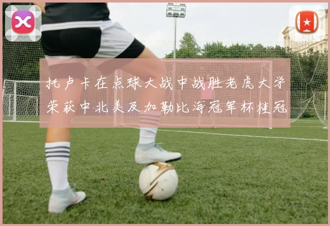 托卢卡在点球大战中战胜老虎大学荣获中北美及加勒比海冠军杯桂冠