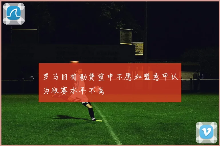 罗马旧将勒费重申不愿加盟意甲认为联赛水平不高