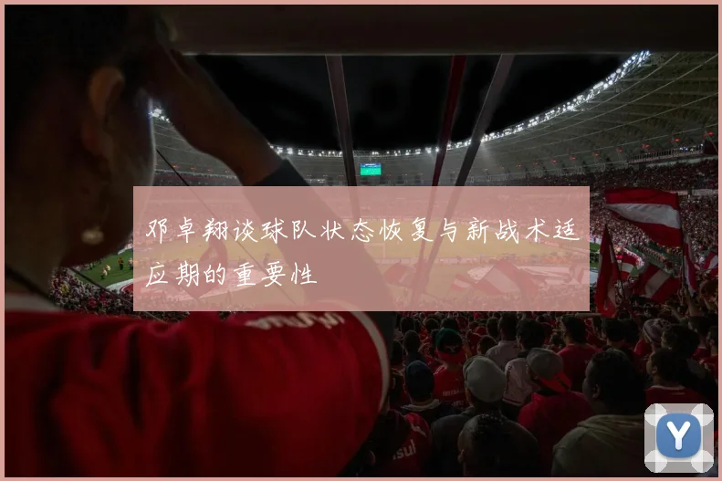 邓卓翔谈球队状态恢复与新战术适应期的重要性