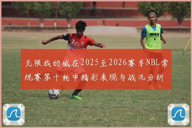 无限我的城在2025至2026赛季NBL常规赛第十轮中精彩表现与战况分析