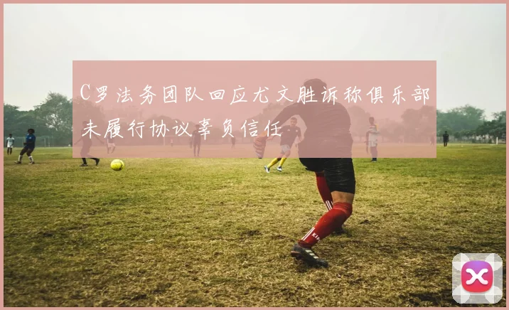 C罗法务团队回应尤文胜诉称俱乐部未履行协议辜负信任